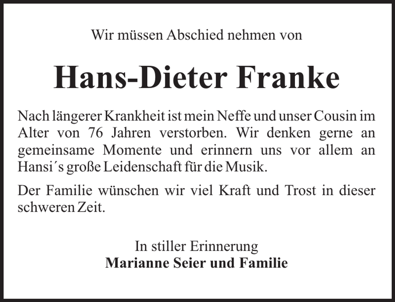 <p>Wir müssen Abschied nehmen von</p><p>Hans-Dieter Franke<br />Nach längerer Krankheit ist mein Neffe und unser Cousin im<br />Alter von 76 Jahren verstorben. Wir denken gerne an<br />gemeinsame Momente und erinnern uns vor allem an<br />Hansi´s große Leidenschaft für die Musik.<br />Der Familie wünschen wir viel Kraft und Trost in dieser<br />schweren Zeit.<br />In stiller Erinnerung<br />Marianne Seier und Familie</p>