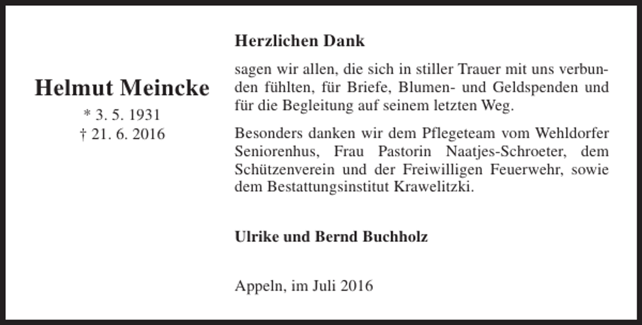 <p>Herzlichen Dank</p><p>Helmut Meincke<br />* 3. 5. 1931<br />† 21. 6. 2016</p><p>sagen wir allen, die sich in stiller Trauer mit uns verbunden fühlten, für Briefe, Blumen- und Geldspenden und<br />für die Begleitung auf seinem letzten Weg.<br />Besonders danken wir dem Pflegeteam vom Wehldorfer<br />Seniorenhus, Frau Pastorin Naatjes-Schroeter, dem<br />Schützenverein und der Freiwilligen Feuerwehr, sowie<br />dem Bestattungsinstitut Krawelitzki.<br />Ulrike und Bernd Buchholz<br />Appeln, im Juli 2016</p>