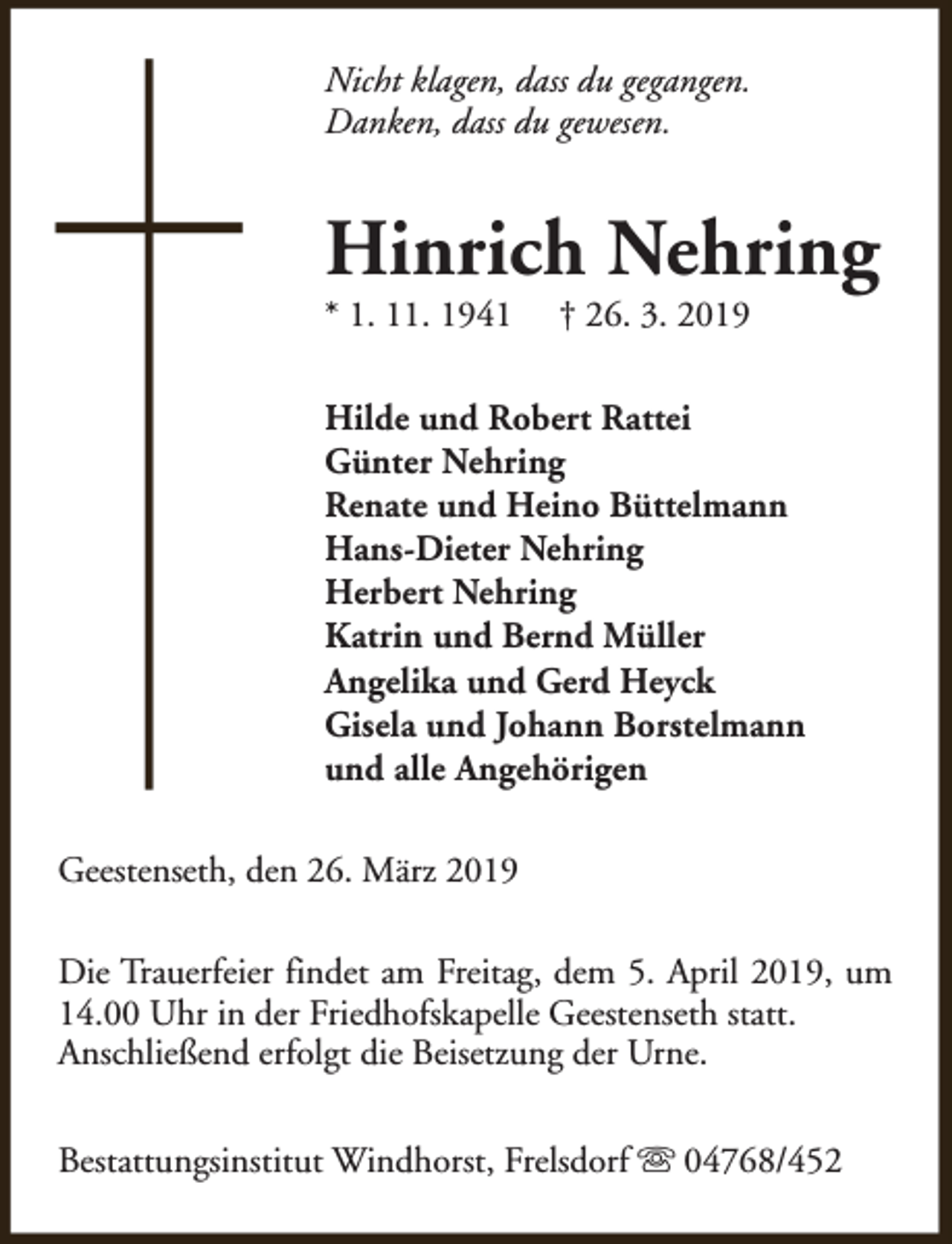 <p>Nicht klagen, dass du gegangen.<br />Danken, dass du gewesen.</p><p>Hinrich Nehring</p><p>* 1. 11. 1941</p><p>† 26. 3. 2019</p><p>Hilde und Robert Rattei<br />Günter Nehring<br />Renate und Heino Büttelmann<br />Hans-Dieter Nehring<br />Herbert Nehring<br />Katrin und Bernd Müller<br />Angelika und Gerd Heyck<br />Gisela und Johann Borstelmann<br />und alle Angehörigen<br />Geestenseth, den 26. März 2019<br />Die Trauerfeier findet am Freitag, dem 5. April 2019, um<br />14.00 Uhr in der Friedhofskapelle Geestenseth statt.<br />Anschließend erfolgt die Beisetzung der Urne.<br />Bestattungsinstitut Windhorst, Frelsdorf s 04768/452</p>