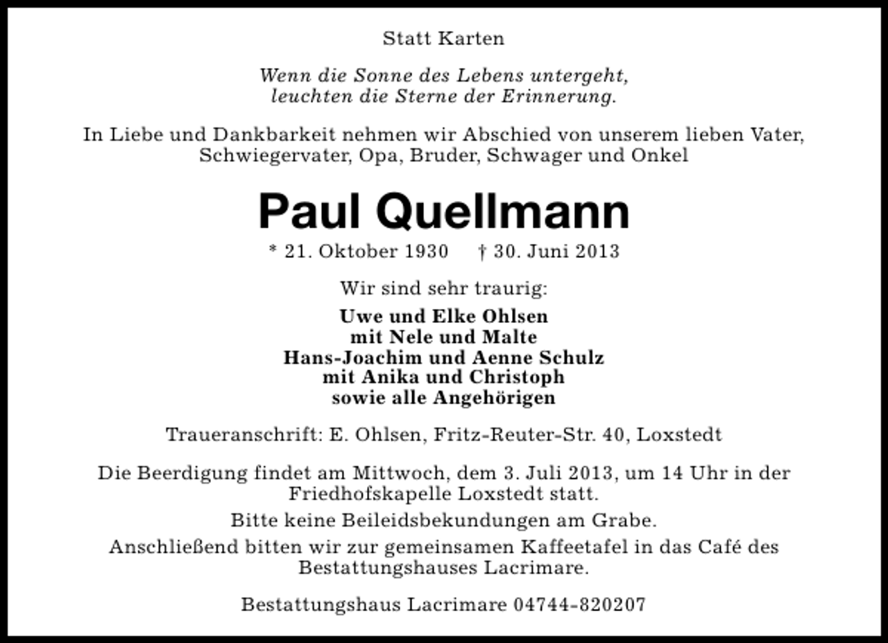 <p>Statt Karten<br />Wenn die Sonne des Lebens untergeht,<br />leuchten die Sterne der Erinnerung.<br />In Liebe und Dankbarkeit nehmen wir Abschied von unserem lieben Vater,<br />Schwiegervater, Opa, Bruder, Schwager und Onkel</p><p>Paul Quellmann<br />* 21. Oktober 1930</p><p>† 30. Juni 2013</p><p>Wir sind sehr traurig:<br />Uwe und Elke Ohlsen<br />mit Nele und Malte<br />Hans-Joachim und Aenne Schulz<br />mit Anika und Christoph<br />sowie alle Angehörigen<br />Traueranschrift: E. Ohlsen, Fritz-Reuter-Str. 40, Loxstedt<br />Die Beerdigung findet am Mittwoch, dem 3. Juli 2013, um 14 Uhr in der<br />Friedhofskapelle Loxstedt statt.<br />Bitte keine Beileidsbekundungen am Grabe.<br />Anschließend bitten wir zur gemeinsamen Kaffeetafel in das Café des<br />Bestattungshauses Lacrimare.<br />Bestattungshaus Lacrimare 04744-820207</p>