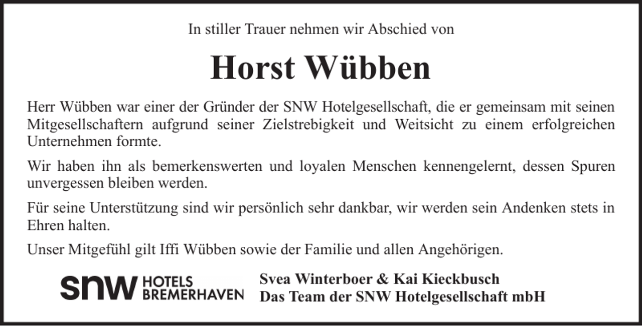 <p>In stiller Trauer nehmen wir Abschied von</p><p>Horst Wübben<br />Herr Wübben war einer der Gründer der SNW Hotelgesellschaft, die er gemeinsam mit seinen<br />Mitgesellschaftern aufgrund seiner Zielstrebigkeit und Weitsicht zu einem erfolgreichen<br />Unternehmen formte.<br />Wir haben ihn als bemerkenswerten und loyalen Menschen kennengelernt, dessen Spuren<br />unvergessen bleiben werden.<br />Für seine Unterstützung sind wir persönlich sehr dankbar, wir werden sein Andenken stets in<br />Ehren halten.<br />Unser Mitgefühl gilt Iffi Wübben sowie der Familie und allen Angehörigen.<br />Svea Winterboer &amp; Kai Kieckbusch<br />Das Team der SNW Hotelgesellschaft mbH</p>