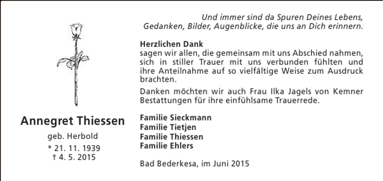 <p>Und immer sind da Spuren Deines Lebens,<br />Gedanken, Bilder, Augenblicke, die uns an Dich erinnern.<br />Herzlichen Dank<br />sagen wir allen, die gemeinsam mit uns Abschied nahmen,<br />sich in stiller Trauer mit uns verbunden fühlten und<br />ihre Anteilnahme auf so vielfältige Weise zum Ausdruck<br />brachten.<br />Danken möchten wir auch Frau Ilka Jagels von Kemner<br />Bestattungen für ihre einfühlsame Trauerrede.</p><p>Annegret Thiessen<br />geb. Herbold<br />* 21. 11. 1939<br />† 4. 5. 2015</p><p>Familie Sieckmann<br />Familie Tietjen<br />Familie Thiessen<br />Familie Ehlers<br />Bad Bederkesa, im Juni 2015</p>