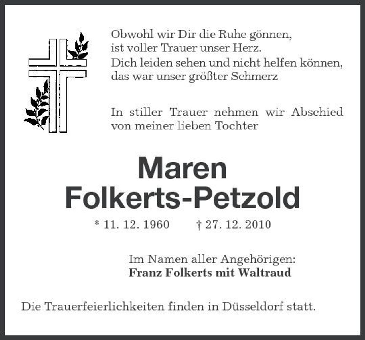 <p>Obwohl wir Dir die Ruhe gönnen, ist voller Trauer unser Herz. Dich leiden sehen und nicht helfen können, das war unser größter Schmerz In stiller Trauer nehmen wir Abschied von meiner lieben Tochter</p><p>Maren Folkerts-Petzold<br />* 11. 12. 1960 † 27. 12. 2010 Im Namen aller Angehörigen: Franz Folkerts mit Waltraud Die Trauerfeierlichkeiten finden in Düsseldorf statt.</p>
