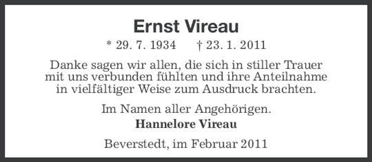 <p>Ernst Vireau<br />* 29. 7. 1934 † 23. 1. 2011 Danke sagen wir allen, die sich in stiller Trauer mit uns verbunden fühlten und ihre Anteilnahme in vielfältiger Weise zum Ausdruck brachten. Im Namen aller Angehörigen. Hannelore Vireau Beverstedt, im Februar 2011</p>