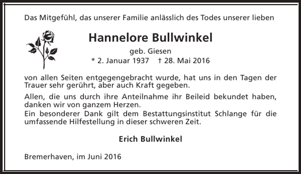 <p>Das Mitgefühl, das unserer Familie anlässlich des Todes unserer lieben</p><p>Hannelore Bullwinkel<br />geb. Giesen<br />* 2. Januar 1937 † 28. Mai 2016<br />von allen Seiten entgegengebracht wurde, hat uns in den Tagen der<br />Trauer sehr gerührt, aber auch Kraft gegeben.<br />Allen, die uns durch ihre Anteilnahme ihr Beileid bekundet haben,<br />danken wir von ganzem Herzen.<br />Ein besonderer Dank gilt dem Bestattungsinstitut Schlange für die<br />umfassende Hilfestellung in dieser schweren Zeit.</p><p>Erich Bullwinkel<br />Bremerhaven, im Juni 2016</p>