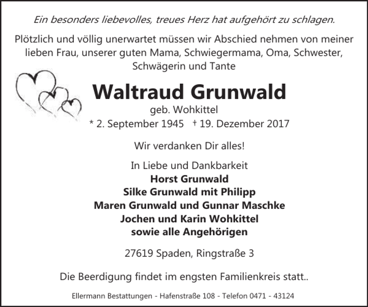 <p>Ein besonders liebevolles, treues Herz hat aufgehört zu schlagen.<br />Plötzlich und völlig unerwartet müssen wir Abschied nehmen von meiner<br />lieben Frau, unserer guten Mama, Schwiegermama, Oma, Schwester,<br />Schwägerin und Tante</p><p>Waltraud Grunwald</p><p>geb. Wohkittel<br />* 2. September 1945 † 19. Dezember 2017<br />Wir verdanken Dir alles!<br />In Liebe und Dankbarkeit<br />Horst Grunwald<br />Silke Grunwald mit Philipp<br />Maren Grunwald und Gunnar Maschke<br />Jochen und Karin Wohkittel<br />sowie alle Angehörigen<br />27619 Spaden, Ringstraße 3<br />Die Beerdigung findet im engsten Familienkreis statt..<br />Ellermann Bestattungen - Hafenstraße 108 - Telefon 0471 - 43124</p>