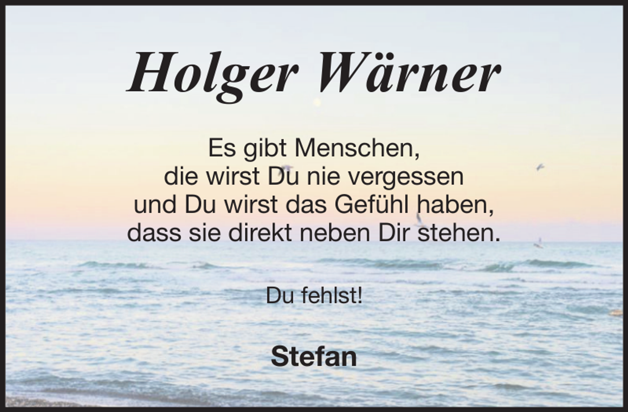 <p>Holger Wärner<br />Es gibt Menschen,<br />die wirst Du nie vergessen<br />und Du wirst das Gefühl haben,<br />dass sie direkt neben Dir stehen.<br />Du fehlst!</p><p>Stefan</p>