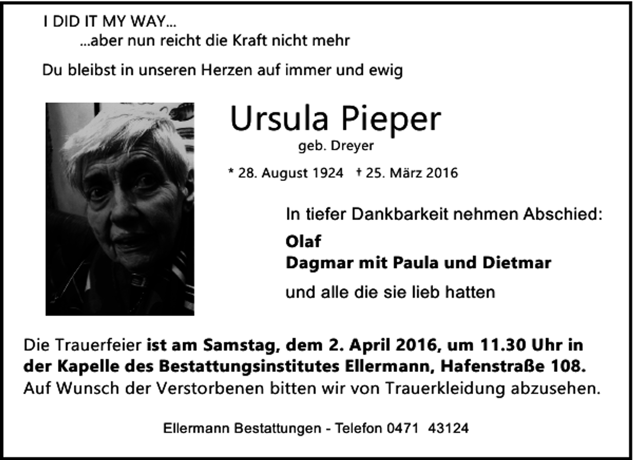 <p>I DID IT MY WAY...<br />...aber nun reicht die Kraft nicht mehr<br />Du bleibst in unseren Herzen auf immer und ewig</p><p>Ursula Pieper<br />geb. Dreyer</p><p>* 28. August 1924 † 25. März 2016</p><p>In tiefer Dankbarkeit nehmen Abschied:<br />Olaf<br />Dagmar mit Paula und Dietmar<br />und alle die sie lieb hatten<br />Die Trauerfeier ist am Samstag, dem 2. April 2016, um 11.30 Uhr in<br />der Kapelle des Bestattungsinstitutes Ellermann, Hafenstraße 108.<br />Auf Wunsch der Verstorbenen bitten wir von Trauerkleidung abzusehen.<br />Ellermann Bestattungen - Telefon 0471 43124</p>