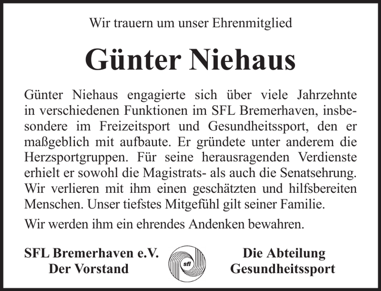 <p>Wir trauern um unser Ehrenmitglied</p><p>Günter Niehaus<br />Günter Niehaus engagierte sich über viele Jahrzehnte<br />in verschiedenen Funktionen im SFL Bremerhaven, insbesondere im Freizeitsport und Gesundheitssport, den er<br />maßgeblich mit aufbaute. Er gründete unter anderem die<br />Herzsportgruppen. Für seine herausragenden Verdienste<br />erhielt er sowohl die Magistrats- als auch die Senatsehrung.<br />Wir verlieren mit ihm einen geschätzten und hilfsbereiten<br />Menschen. Unser tiefstes Mitgefühl gilt seiner Familie.<br />Wir werden ihm ein ehrendes Andenken bewahren.<br />SFL Bremerhaven e.V.<br />Der Vorstand</p><p>Die Abteilung<br />Gesundheitssport</p>
