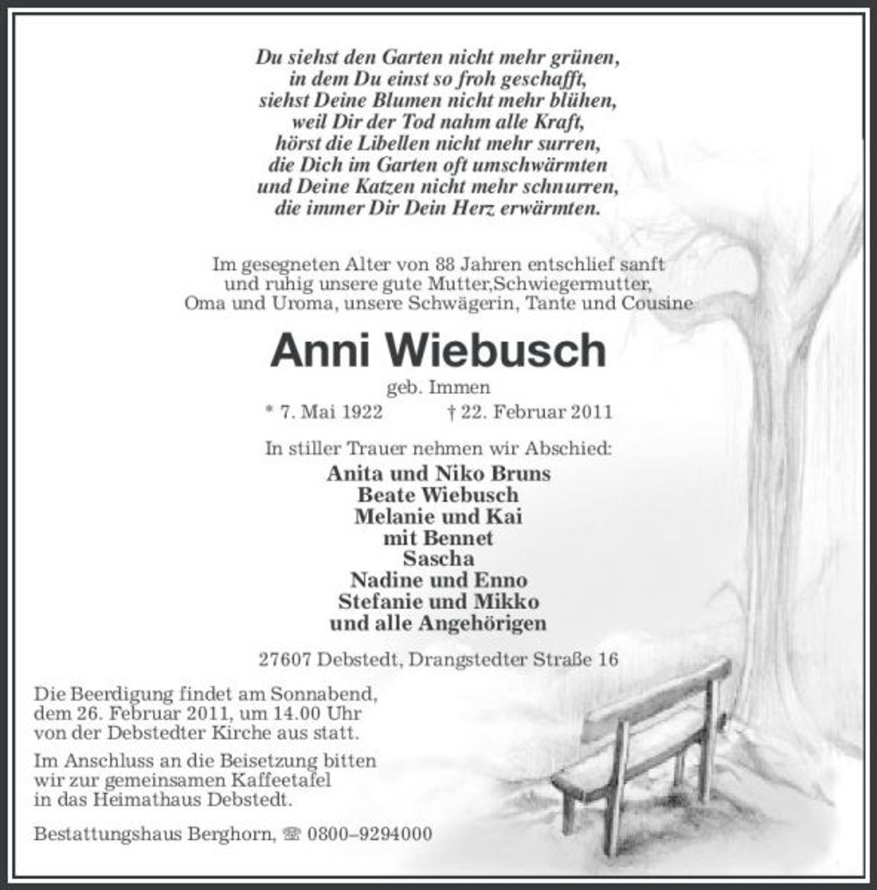 <p>Du siehst den Garten nicht mehr grünen, in dem Du einst so froh geschafft, siehst Deine Blumen nicht mehr blühen, weil Dir der Tod nahm alle Kraft, hörst die Libellen nicht mehr surren, die Dich im Garten oft umschwärmten und Deine Katzen nicht mehr schnurren, die immer Dir Dein Herz erwärmten.<br />Im gesegneten Alter von 88 Jahren entschlief sanft und ruhig unsere gute Mutter,Schwiegermutter, Oma und Uroma, unsere Schwägerin, Tante und Cousine</p><p>Anni Wiebusch<br />* 7. Mai 1922 geb. Immen † 22. Februar 2011 In stiller Trauer nehmen wir Abschied:</p><p>Anita und Niko Bruns Beate Wiebusch Melanie und Kai mit Bennet Sascha Nadine und Enno Stefanie und Mikko und alle Angehörigen<br />27607 Debstedt, Drangstedter Straße 16 Die Beerdigung findet am Sonnabend, dem 26. Februar 2011, um 14.00 Uhr von der Debstedter Kirche aus statt. Im Anschluss an die Beisetzung bitten wir zur gemeinsamen Kaffeetafel in das Heimathaus Debstedt. Bestattungshaus Berghorn, 0800–9294000</p>