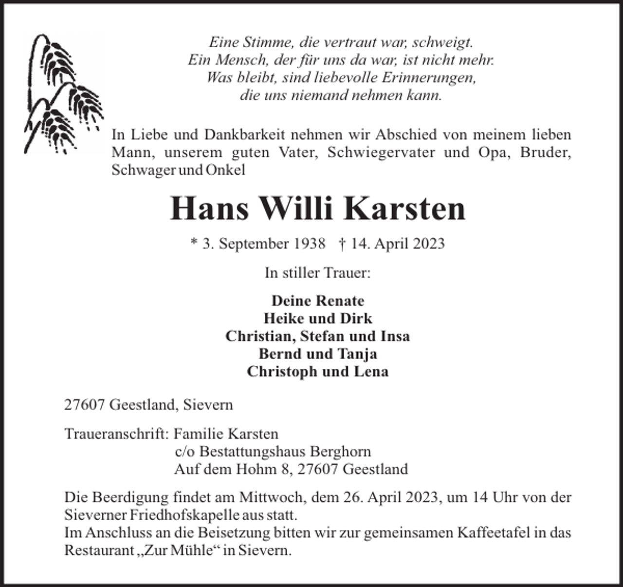 <p>Eine Stimme, die vertraut war, schweigt.<br />Ein Mensch, der für uns da war, ist nicht mehr.<br />Was bleibt, sind liebevolle Erinnerungen,<br />die uns niemand nehmen kann.<br />In Liebe und Dankbarkeit nehmen wir Abschied von meinem lieben<br />Mann, unserem guten Vater, Schwiegervater und Opa, Bruder,<br />Schwager und Onkel</p><p>Hans Willi Karsten<br />* 3. September 1938 † 14. April 2023<br />In stiller Trauer:<br />Deine Renate<br />Heike und Dirk<br />Christian, Stefan und Insa<br />Bernd und Tanja<br />Christoph und Lena<br />27607 Geestland, Sievern<br />Traueranschrift: Familie Karsten<br />c/o Bestattungshaus Berghorn<br />Auf dem Hohm 8, 27607 Geestland<br />Die Beerdigung findet am Mittwoch, dem 26. April 2023, um 14 Uhr von der<br />Sieverner Friedhofskapelle aus statt.<br />Im Anschluss an die Beisetzung bitten wir zur gemeinsamen Kaffeetafel in das<br />Restaurant „Zur Mühle“ in Sievern.</p>