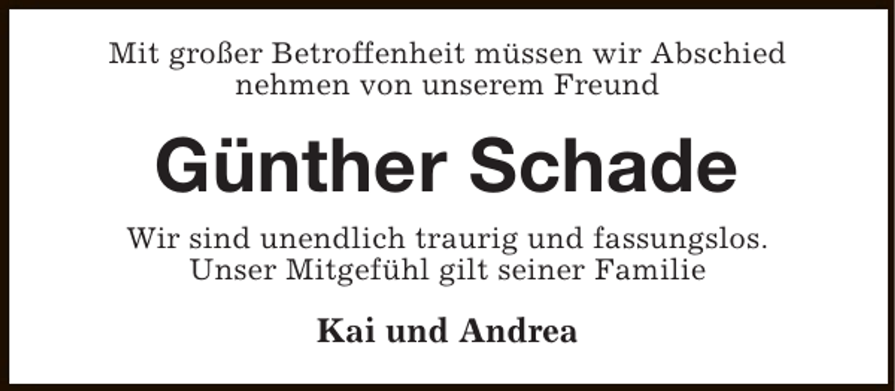 <p>Mit großer Betroffenheit müssen wir Abschied<br />nehmen von unserem Freund</p><p>Günther Schade<br />Wir sind unendlich traurig und fassungslos.<br />Unser Mitgefühl gilt seiner Familie</p><p>Kai und Andrea</p>