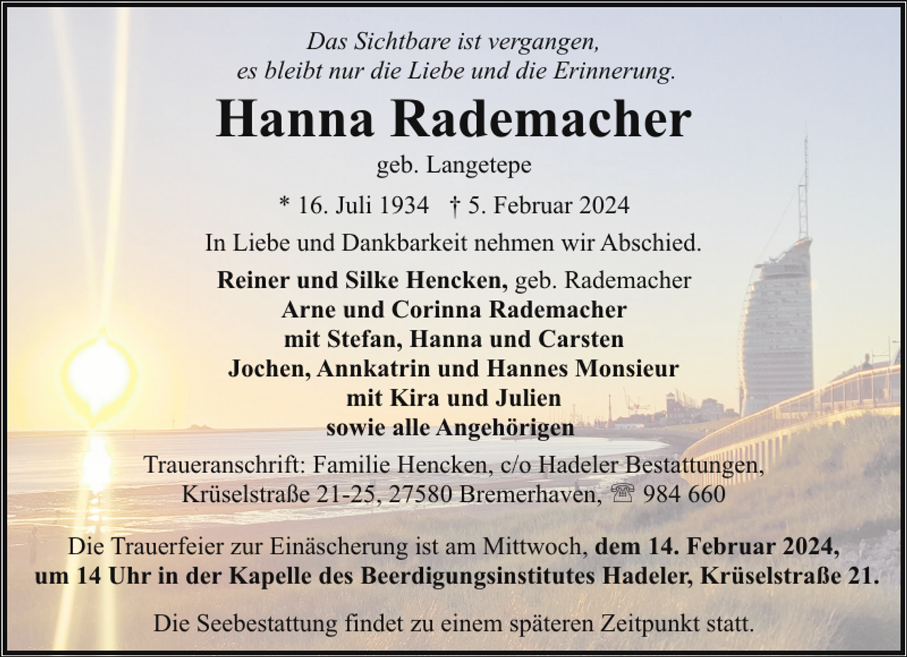 <p>Das Sichtbare ist vergangen,<br />es bleibt nur die Liebe und die Erinnerung.</p><p>Hanna Rademacher<br />geb. Langetepe</p><p>* 16. Juli 1934 † 5. Februar 2024<br />In Liebe und Dankbarkeit nehmen wir Abschied.<br />Reiner und Silke Hencken, geb. Rademacher<br />Arne und Corinna Rademacher<br />mit Stefan, Hanna und Carsten<br />Jochen, Annkatrin und Hannes Monsieur<br />mit Kira und Julien<br />sowie alle Angehörigen<br />Traueranschrift: Familie Hencken, c/o Hadeler Bestattungen,<br />Krüselstraße 21-25, 27580 Bremerhaven, ' 984 660<br />Die Trauerfeier zur Einäscherung ist am Mittwoch, dem 14. Februar 2024,<br />um 14 Uhr in der Kapelle des Beerdigungsinstitutes Hadeler, Krüselstraße 21.<br />Die Seebestattung findet zu einem späteren Zeitpunkt statt.</p>