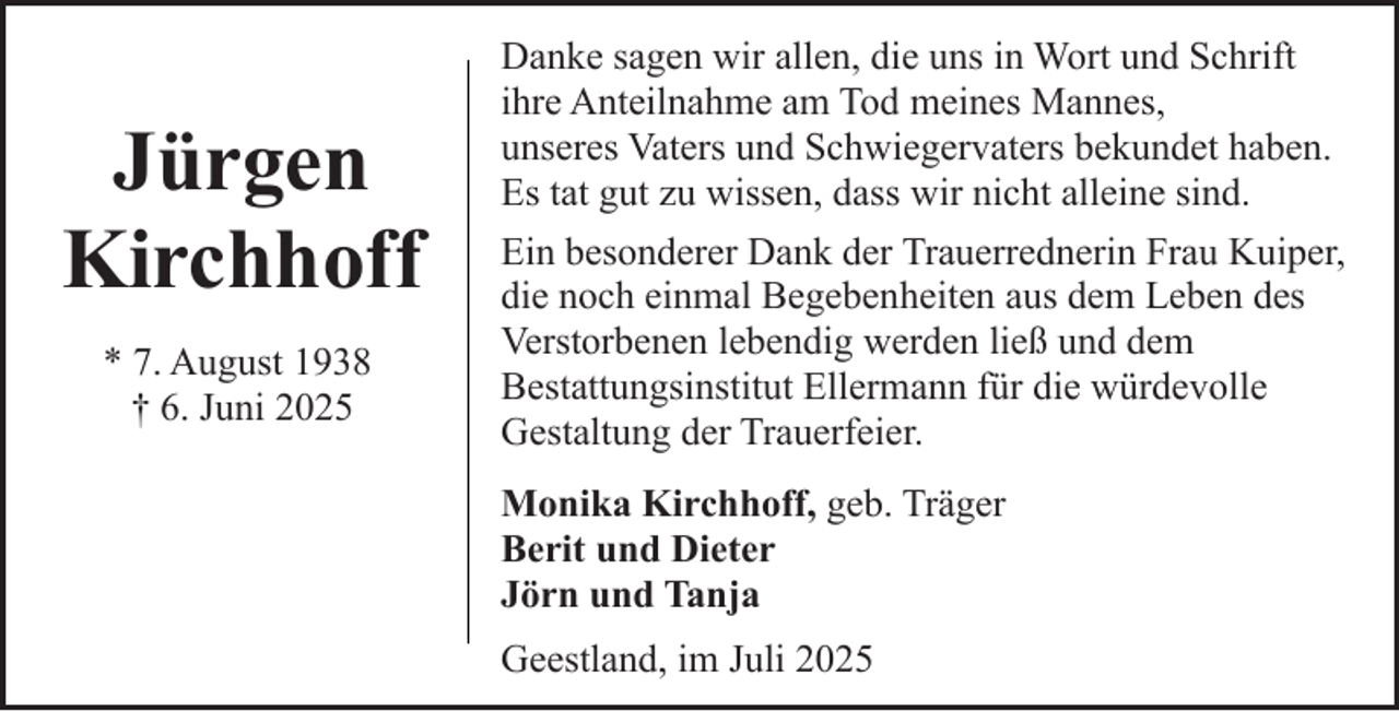 <p>Jürgen<br />Kirchhoff<br />* 7. August 1938<br />† 6. Juni 2025</p><p>Danke sagen wir allen, die uns in Wort und Schrift<br />ihre Anteilnahme am Tod meines Mannes,<br />unseres Vaters und Schwiegervaters bekundet haben.<br />Es tat gut zu wissen, dass wir nicht alleine sind.<br />Ein besonderer Dank der Trauerrednerin Frau Kuiper,<br />die noch einmal Begebenheiten aus dem Leben des<br />Verstorbenen lebendig werden ließ und dem<br />Bestattungsinstitut Ellermann für die würdevolle<br />Gestaltung der Trauerfeier.<br />Monika Kirchhoff, geb. Träger<br />Berit und Dieter<br />Jörn und Tanja<br />Geestland, im Juli 2025</p>