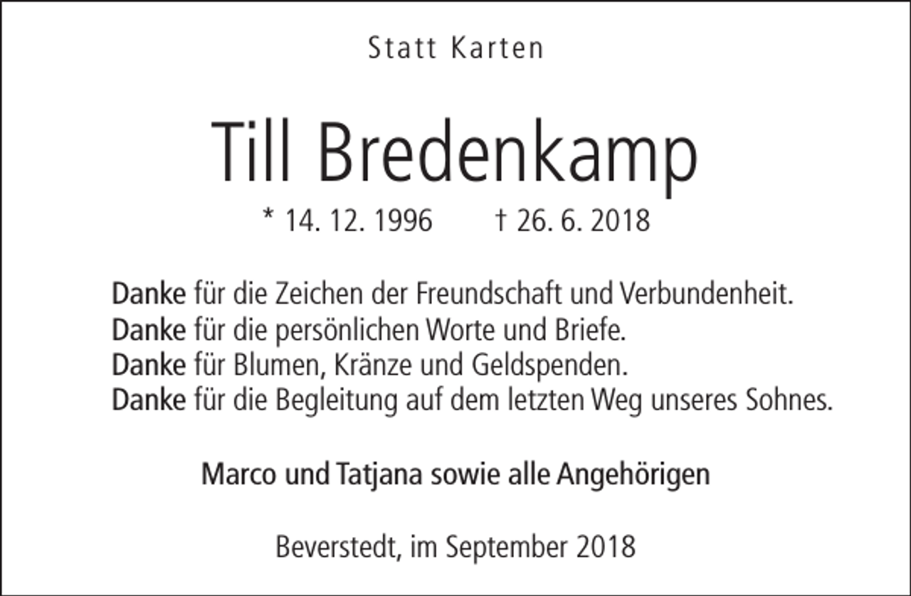 <p>Statt Karten</p><p>Till Bredenkamp<br />* 14. 12. 1996</p><p>† 26. 6. 2018</p><p>Danke für die Zeichen der Freundschaft und Verbundenheit.<br />Danke für die persönlichen Worte und Briefe.<br />Danke für Blumen, Kränze und Geldspenden.<br />Danke für die Begleitung auf dem letzten Weg unseres Sohnes.<br />Marco und Tatjana sowie alle Angehörigen<br />Beverstedt, im September 2018</p>