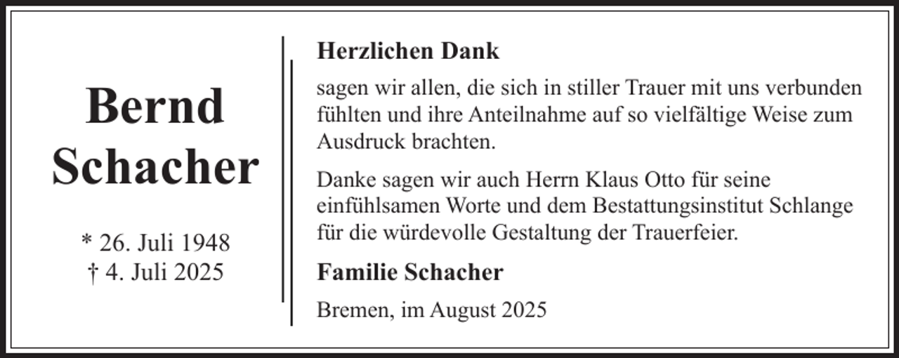 <p>Herzlichen Dank</p><p>Bernd<br />Schacher<br />* 26. Juli 1948<br />† 4. Juli 2025</p><p>sagen wir allen, die sich in stiller Trauer mit uns verbunden<br />fühlten und ihre Anteilnahme auf so vielfältige Weise zum<br />Ausdruck brachten.<br />Danke sagen wir auch Herrn Klaus Otto für seine<br />einfühlsamen Worte und dem Bestattungsinstitut Schlange<br />für die würdevolle Gestaltung der Trauerfeier.</p><p>Familie Schacher<br />Bremen, im August 2025</p>