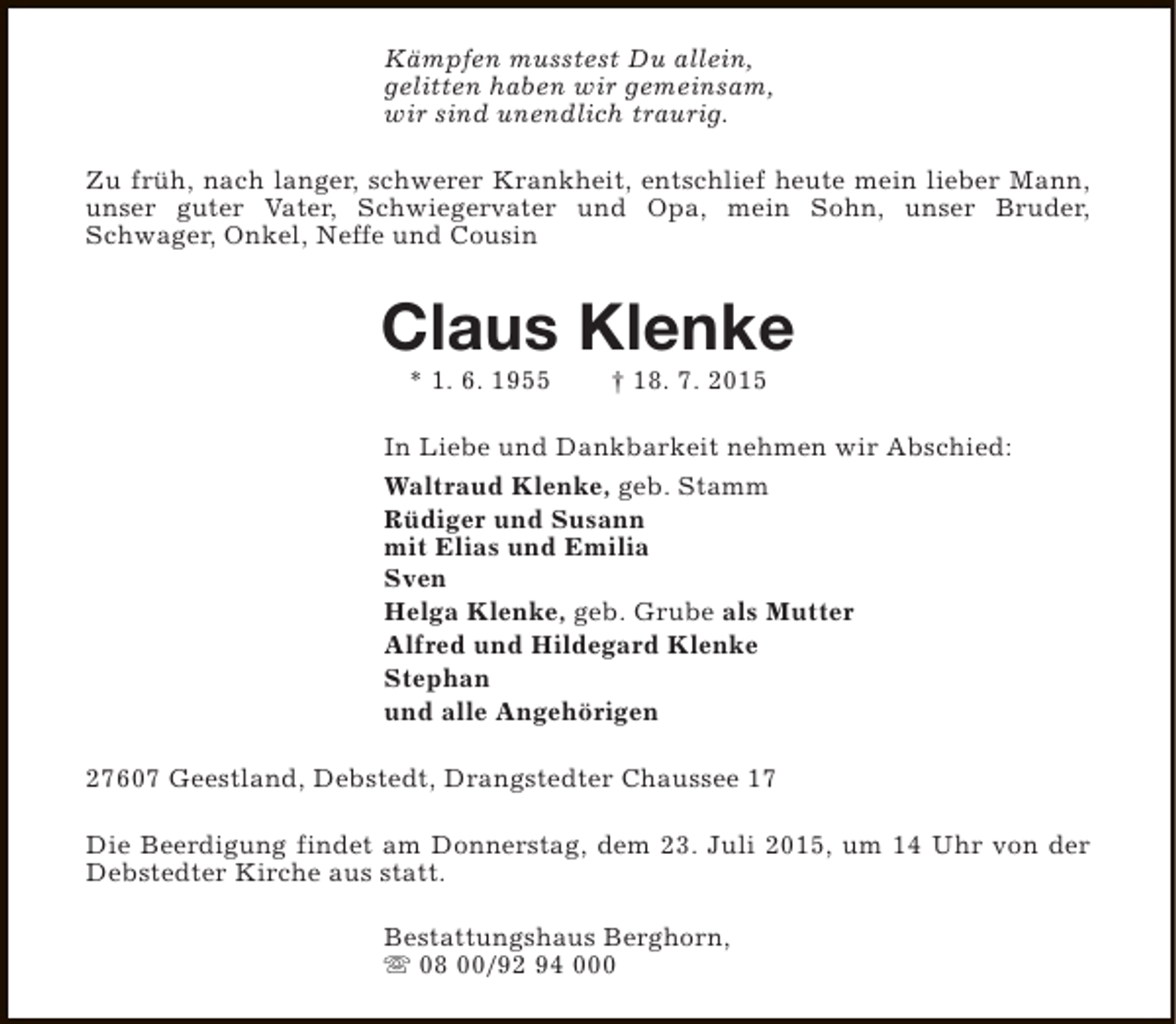 <p>Kämpfen musstest Du allein,<br />gelitten haben wir gemeinsam,<br />wir sind unendlich traurig.<br />Zu früh, nach langer, schwerer Krankheit, entschlief heute mein lieber Mann,<br />unser guter Vater, Schwiegervater und Opa, mein Sohn, unser Bruder,<br />Schwager, Onkel, Neffe und Cousin</p><p>Claus Klenke<br />* 1. 6. 1955</p><p>† 18. 7. 2015</p><p>In Liebe und Dankbarkeit nehmen wir Abschied:<br />Waltraud Klenke, geb. Stamm<br />Rüdiger und Susann<br />mit Elias und Emilia<br />Sven<br />Helga Klenke, geb. Grube als Mutter<br />Alfred und Hildegard Klenke<br />Stephan<br />und alle Angehörigen<br />27607 Geestland, Debstedt, Drangstedter Chaussee 17<br />Die Beerdigung findet am Donnerstag, dem 23. Juli 2015, um 14 Uhr von der<br />Debstedter Kirche aus statt.<br />Bestattungshaus Berghorn,<br />s 08 00/92 94 000</p>