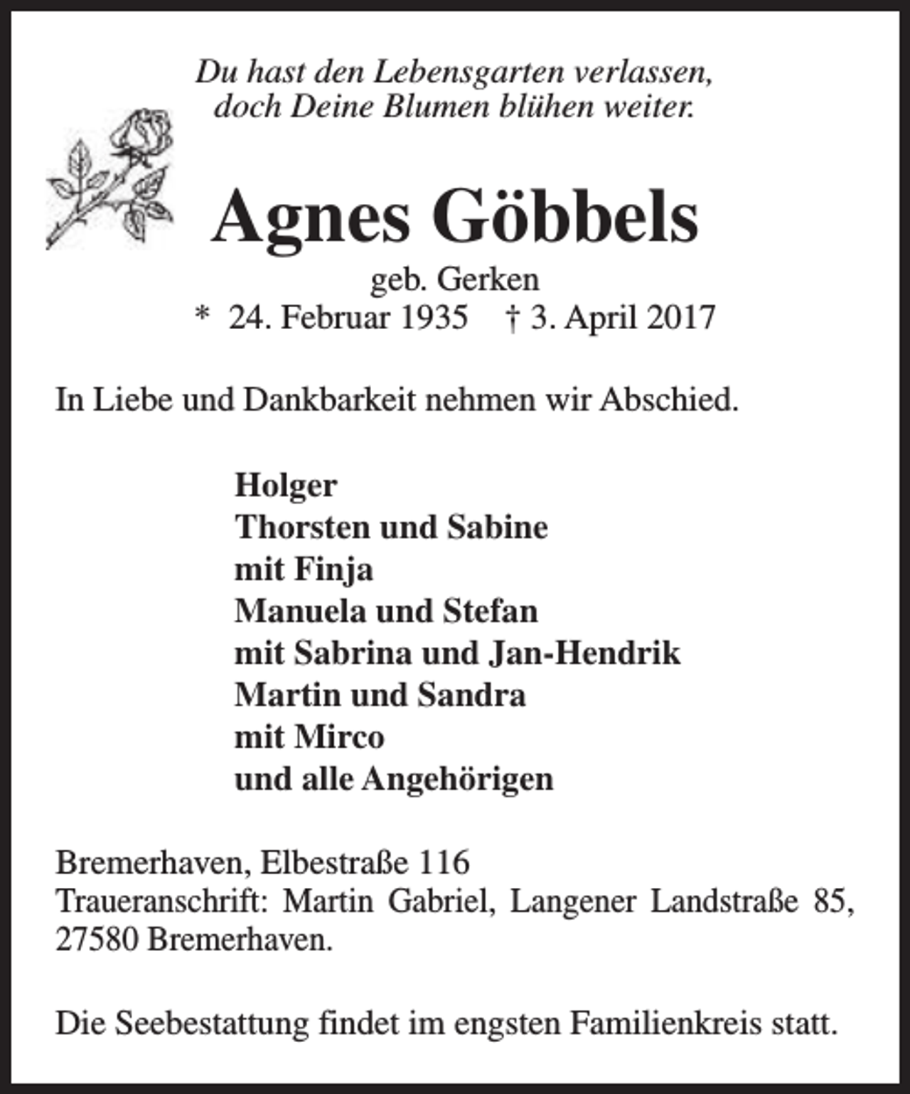 <p>Du hast den Lebensgarten verlassen,<br />doch Deine Blumen blühen weiter.</p><p>Agnes Göbbels</p><p>geb. Gerken<br />* 24. Februar 1935 † 3. April 2017<br />In Liebe und Dankbarkeit nehmen wir Abschied.<br />Holger<br />Thorsten und Sabine<br />mit Finja<br />Manuela und Stefan<br />mit Sabrina und Jan-Hendrik<br />Martin und Sandra<br />mit Mirco<br />und alle Angehörigen<br />Bremerhaven, Elbestraße 116<br />Traueranschrift: Martin Gabriel, Langener Landstraße 85,<br />27580 Bremerhaven.<br />Die Seebestattung findet im engsten Familienkreis statt.</p>