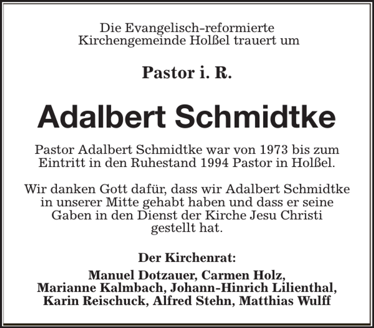 <p>Die Evangelisch-reformierte<br />Kirchengemeinde Holßel trauert um</p><p>Pastor i. R.</p><p>Adalbert Schmidtke<br />Pastor Adalbert Schmidtke war von 1973 bis zum<br />Eintritt in den Ruhestand 1994 Pastor in Holßel.<br />Wir danken Gott dafür, dass wir Adalbert Schmidtke<br />in unserer Mitte gehabt haben und dass er seine<br />Gaben in den Dienst der Kirche Jesu Christi<br />gestellt hat.<br />Der Kirchenrat:<br />Manuel Dotzauer, Carmen Holz,<br />Marianne Kalmbach, Johann-Hinrich Lilienthal,<br />Karin Reischuck, Alfred Stehn, Matthias Wulff</p>