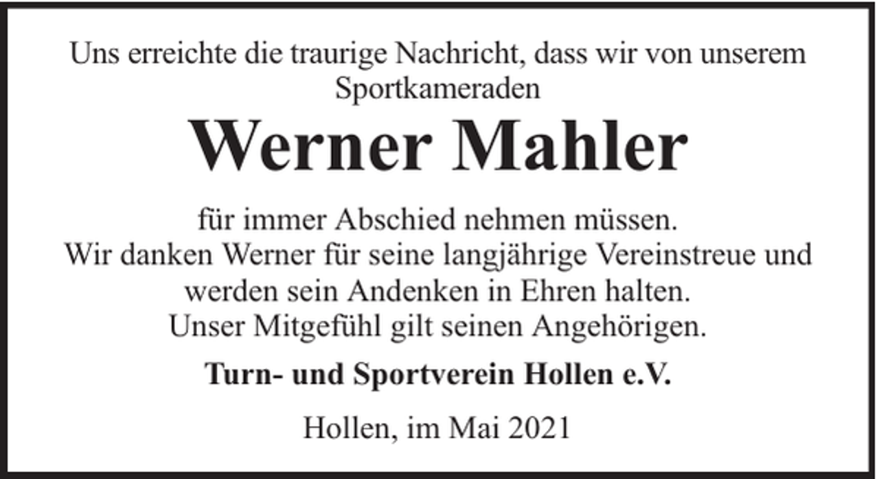 <p>Uns erreichte die traurige Nachricht, dass wir von unserem<br />Sportkameraden</p><p>Werner Mahler</p><p>für immer Abschied nehmen müssen.<br />Wir danken Werner für seine langjährige Vereinstreue und<br />werden sein Andenken in Ehren halten.<br />Unser Mitgefühl gilt seinen Angehörigen.<br />Turn- und Sportverein Hollen e.V.<br />Hollen, im Mai 2021</p>