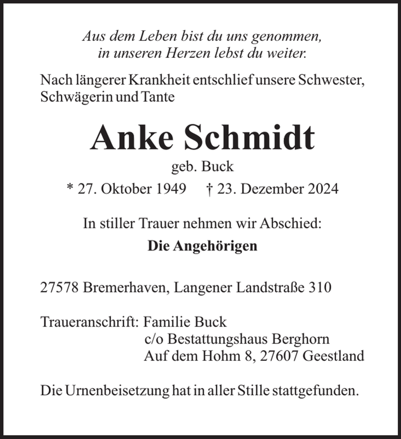 <p>Aus dem Leben bist du uns genommen,<br />in unseren Herzen lebst du weiter.<br />Nach längerer Krankheit entschlief unsere Schwester,<br />Schwägerin und Tante</p><p>Anke Schmidt</p><p>geb. Buck<br />* 27. Oktober 1949 † 23. Dezember 2024<br />In stiller Trauer nehmen wir Abschied:<br />Die Angehörigen<br />27578 Bremerhaven, Langener Landstraße 310<br />Traueranschrift: Familie Buck<br />c/o Bestattungshaus Berghorn<br />Auf dem Hohm 8, 27607 Geestland<br />Die Urnenbeisetzung hat in aller Stille stattgefunden.</p>