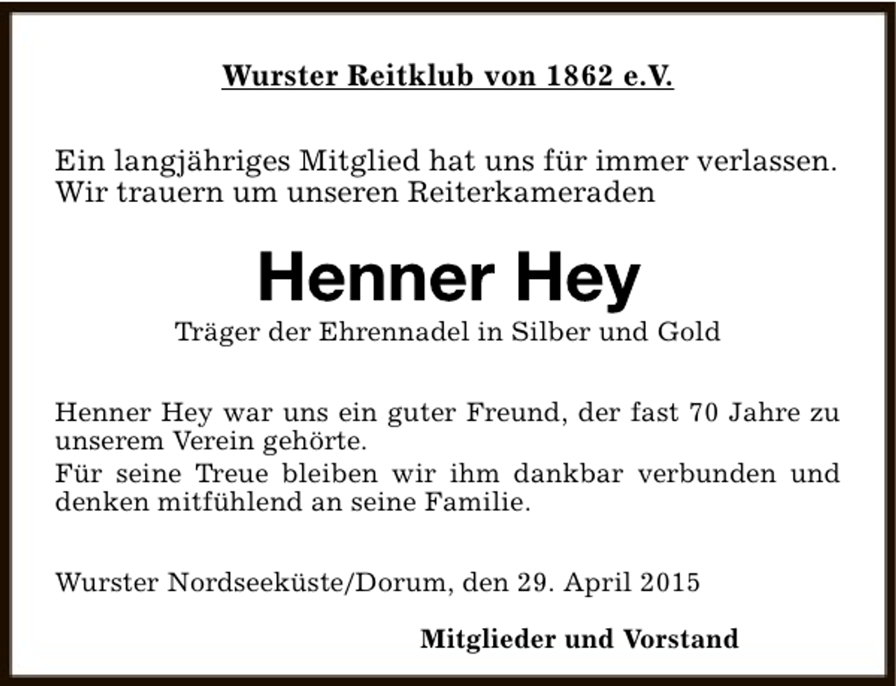 <p>Wurster Reitklub von 1862 e.V.<br />Ein langjähriges Mitglied hat uns für immer verlassen.<br />Wir trauern um unseren Reiterkameraden</p><p>Träger der Ehrennadel in Silber und Gold<br />Henner Hey war uns ein guter Freund, der fast 70 Jahre zu<br />unserem Verein gehörte.<br />Für seine Treue bleiben wir ihm dankbar verbunden und<br />denken mitfühlend an seine Familie.<br />Wurster Nordseeküste/Dorum, den 29. April 2015<br />Mitglieder und Vorstand</p>