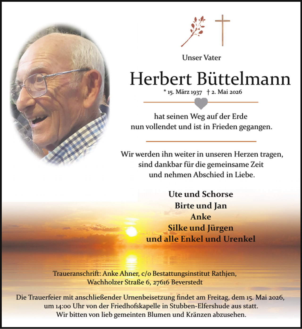 <p>Unser Vater</p><p>Herbert Büttelmann<br />* 15. März 1937 † 2. Mai 2026</p><p>hat seinen Weg auf der Erde<br />nun vollendet und ist in Frieden gegangen.<br />Wir werden ihn weiter in unseren Herzen tragen,<br />sind dankbar für die gemeinsame Zeit<br />und nehmen Abschied in Liebe.</p><p>Ute und Schorse<br />Birte und Jan<br />Anke<br />Silke und Jürgen<br />und alle Enkel und Urenkel</p><p>Traueranschrift: Anke Ahner, c/o Bestattungsinstitut Rathjen,<br />Wachholzer Straße 6, 27616 Beverstedt<br />Die Trauerfeier mit anschließender Urnenbeisetzung ﬁndet am Freitag, dem 15. Mai 2026,<br />um 14:00 Uhr von der Friedhofskapelle in Stubben­Elfershude aus statt.<br />Wir bitten von lieb gemeinten Blumen und Kränzen abzusehen.</p>
