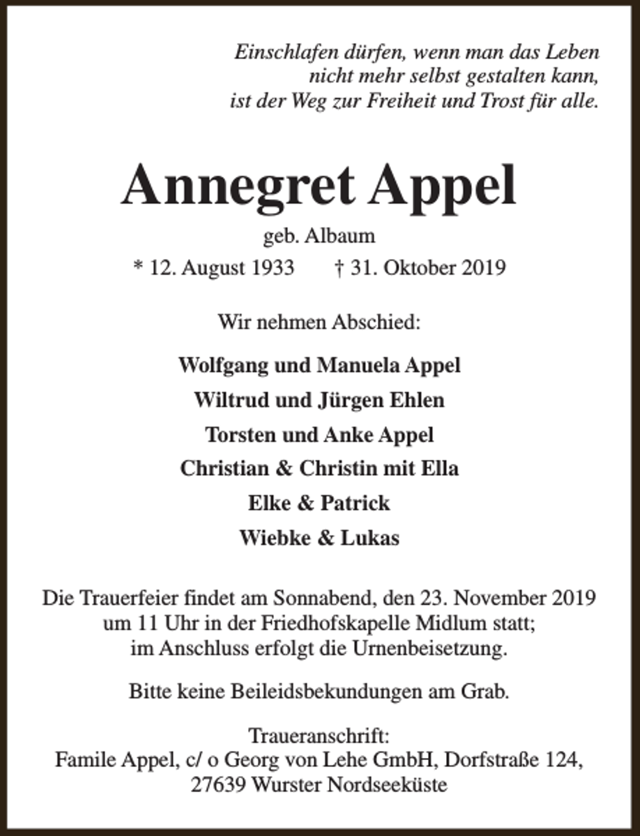 <p>Einschlafen dürfen, wenn man das Leben<br />nicht mehr selbst gestalten kann,<br />ist der Weg zur Freiheit und Trost für alle.</p><p>Annegret Appel<br />geb. Albaum<br />* 12. August 1933<br />† 31. Oktober 2019<br />Wir nehmen Abschied:<br />Wolfgang und Manuela Appel<br />Wiltrud und Jürgen Ehlen<br />Torsten und Anke Appel<br />Christian &amp; Christin mit Ella<br />Elke &amp; Patrick<br />Wiebke &amp; Lukas<br />Die Trauerfeier findet am Sonnabend, den 23. November 2019<br />um 11 Uhr in der Friedhofskapelle Midlum statt;<br />im Anschluss erfolgt die Urnenbeisetzung.<br />Bitte keine Beileidsbekundungen am Grab.<br />Traueranschrift:<br />Famile Appel, c/ o Georg von Lehe GmbH, Dorfstraße 124,<br />27639 Wurster Nordseeküste</p>