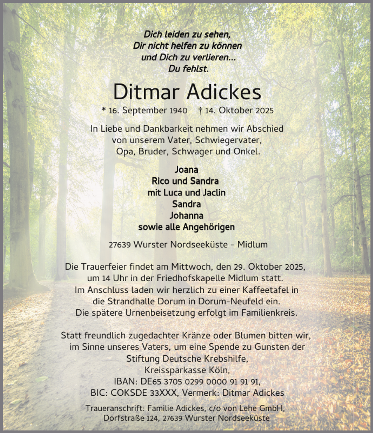 <p>Dich leiden zu sehen,<br />Dir nicht helfen zu können<br />und Dich zu verlieren...<br />Du fehlst.</p><p>Ditmar Adickes</p><p>* 16. September 1940</p><p>† 14. Oktober 2025</p><p>In Liebe und Dankbarkeit nehmen wir Abschied<br />von unserem Vater, Schwiegervater,<br />Opa, Bruder, Schwager und Onkel.<br />Joana<br />Rico und Sandra<br />mit Luca und Jaclin<br />Sandra<br />Johanna<br />sowie alle Angehörigen<br />27639 Wurster Nordseeküste - Midlum<br />Die Trauerfeier ndet am Mittwoch, den 29. Oktober 2025,<br />um 14 Uhr in der Friedhofskapelle Midlum statt.<br />Im Anschluss laden wir herzlich zu einer Kaffeetafel in<br />die Strandhalle Dorum in Dorum-Neufeld ein.<br />Die spätere Urnenbeisetzung erfolgt im Familienkreis.<br />Statt freundlich zugedachter Kränze oder Blumen bitten wir,<br />im Sinne unseres Vaters, um eine Spende zu Gunsten der<br />Stiftung Deutsche Krebshilfe,<br />Kreissparkasse Köln,<br />IBAN: DE65 3705 0299 0000 ,<br />BIC: COKSDE 33XXX, Vermerk: Ditmar Adickes<br />Traueranschrift: Familie Adickes, c/o von Lehe GmbH,<br />Dorfstraße 124, 27639 Wurster Nordseeküste</p>