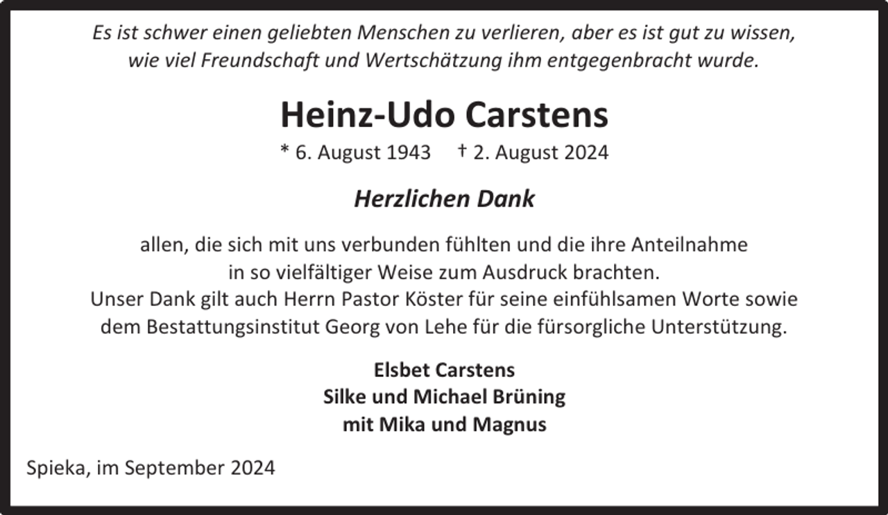 <p>Es ist schwer einen geliebten Menschen zu verlieren, aber es ist gut zu wissen,<br />wie viel Freundschaft und Wertschätzung ihm entgegenbracht wurde.</p><p>Heinz-Udo Carstens</p><p>* 6. August 1943</p><p>† 2. August 2024</p><p>Herzlichen Dank<br />allen, die sich mit uns verbunden fühlten und die ihre Anteilnahme<br />in so vielfältiger Weise zum Ausdruck brachten.<br />Unser Dank gilt auch Herrn Pastor Köster für seine einfühlsamen Worte sowie<br />dem Bestattungsinstitut Georg von Lehe für die fürsorgliche Unterstützung.<br />Elsbet Carstens<br />Silke und Michael Brüning<br />mit Mika und Magnus<br />Spieka, im September 2024</p>