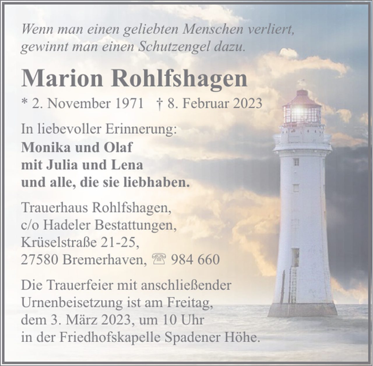 <p>Wenn man einen geliebten Menschen verliert,<br />gewinnt man einen Schutzengel dazu.</p><p>Marion Rohlfshagen</p><p>* 2. November 1971 † 8. Februar 2023<br />In liebevoller Erinnerung:<br />Monika und Olaf<br />mit Julia und Lena<br />und alle, die sie liebhaben.<br />Trauerhaus Rohlfshagen,<br />c/o Hadeler Bestattungen,<br />Krüselstraße 21-25,<br />27580 Bremerhaven, ' 984 660<br />Die Trauerfeier mit anschließender<br />Urnenbeisetzung ist am Freitag,<br />dem 3. März 2023, um 10 Uhr<br />in der Friedhofskapelle Spadener Höhe.</p>