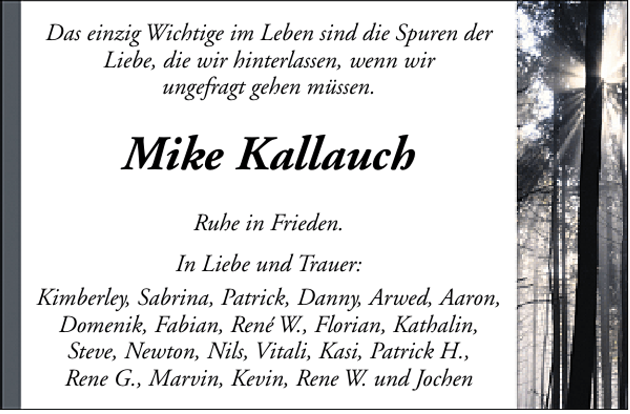 <p>Das einzig Wichtige im Leben sind die Spuren der<br />Liebe, die wir hinterlassen, wenn wir<br />ungefragt gehen müssen.</p><p>Mike Kallauch<br />Ruhe in Frieden.<br />In Liebe und Trauer:<br />Kimberley, Sabrina, Patrick, Danny, Arwed, Aaron,<br />Domenik, Fabian, René W., Florian, Kathalin,<br />Steve, Newton, Nils, Vitali, Kasi, Patrick H.,<br />Rene G., Marvin, Kevin, Rene W. und Jochen</p>