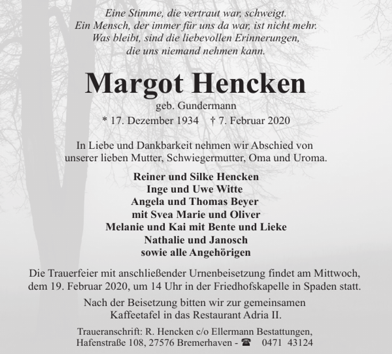 <p>Eine Stimme, die vertraut war, schweigt.<br />Ein Mensch, der immer für uns da war, ist nicht mehr.<br />Was bleibt, sind die liebevollen Erinnerungen,<br />die uns niemand nehmen kann.</p><p>Margot Hencken<br />geb. Gundermann<br />* 17. Dezember 1934 † 7. Februar 2020</p><p>In Liebe und Dankbarkeit nehmen wir Abschied von<br />unserer lieben Mutter, Schwiegermutter, Oma und Uroma.<br />Reiner und Silke Hencken<br />Inge und Uwe Witte<br />Angela und Thomas Beyer<br />mit Svea Marie und Oliver<br />Melanie und Kai mit Bente und Lieke<br />Nathalie und Janosch<br />sowie alle Angehörigen<br />Die Trauerfeier mit anschließender Urnenbeisetzung findet am Mittwoch,<br />dem 19. Februar 2020, um 14 Uhr in der Friedhofskapelle in Spaden statt.<br />Nach der Beisetzung bitten wir zur gemeinsamen<br />Kaffeetafel in das Restaurant Adria II.<br />Traueranschrift: R. Hencken c/o Ellermann Bestattungen,<br />Hafenstraße 108, 27576 Bremerhaven - ( 0471 43124</p>
