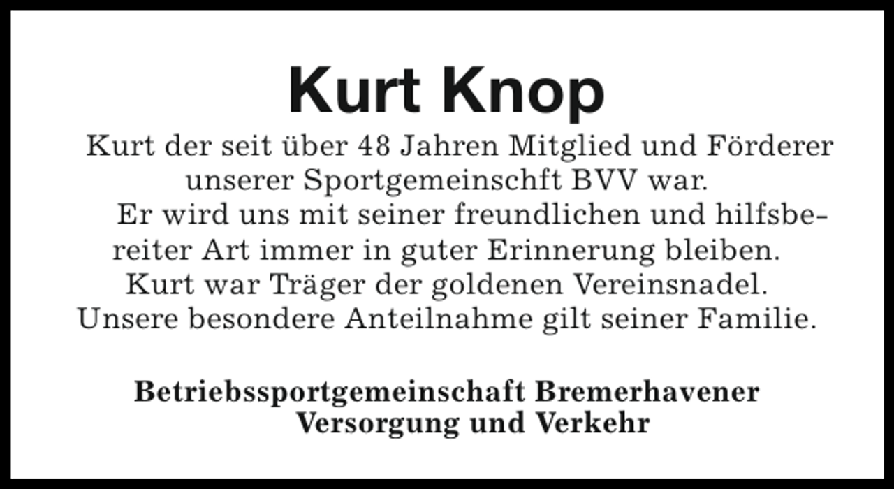 <p>Kurt Knop</p><p>Kurt der seit über 48 Jahren Mitglied und Förderer<br />unserer Sportgemeinschft BVV war.<br />Er wird uns mit seiner freundlichen und hilfsbereiter Art immer in guter Erinnerung bleiben.<br />Kurt war Träger der goldenen Vereinsnadel.<br />Unsere besondere Anteilnahme gilt seiner Familie.<br />Betriebssportgemeinschaft Bremerhavener<br />Versorgung und Verkehr</p>