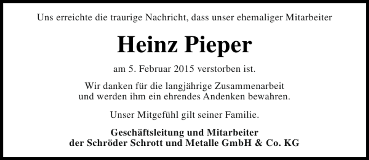 <p>Uns erreichte die traurige Nachricht, dass unser ehemaliger Mitarbeiter</p><p>Heinz Pieper<br />am 5. Februar 2015 verstorben ist.<br />Wir danken für die langjährige Zusammenarbeit<br />und werden ihm ein ehrendes Andenken bewahren.<br />Unser Mitgefühl gilt seiner Familie.<br />Geschäftsleitung und Mitarbeiter<br />der Schröder Schrott und Metalle GmbH &amp; Co. KG</p>