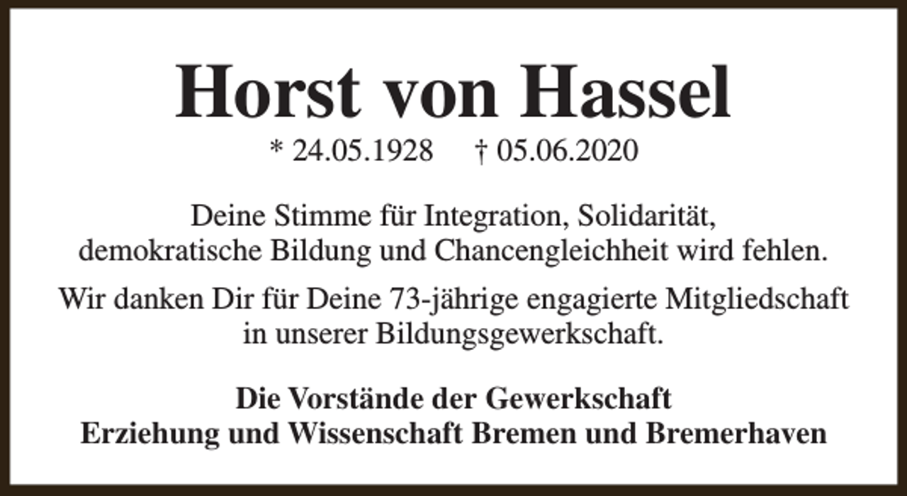 <p>Horst von Hassel<br />* 24.05.1928</p><p>† 05.06.2020</p><p>Deine Stimme für Integration, Solidarität,<br />demokratische Bildung und Chancengleichheit wird fehlen.<br />Wir danken Dir für Deine 73-jährige engagierte Mitgliedschaft<br />in unserer Bildungsgewerkschaft.<br />Die Vorstände der Gewerkschaft<br />Erziehung und Wissenschaft Bremen und Bremerhaven</p>