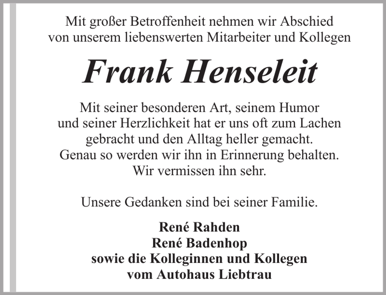 <p>Mit großer Betroffenheit nehmen wir Abschied<br />von unserem liebenswerten Mitarbeiter und Kollegen</p><p>Frank Henseleit<br />Mit seiner besonderen Art, seinem Humor<br />und seiner Herzlichkeit hat er uns oft zum Lachen<br />gebracht und den Alltag heller gemacht.<br />Genau so werden wir ihn in Erinnerung behalten.<br />Wir vermissen ihn sehr.<br />Unsere Gedanken sind bei seiner Familie.<br />René Rahden<br />René Badenhop<br />sowie die Kolleginnen und Kollegen<br />vom Autohaus Liebtrau</p>