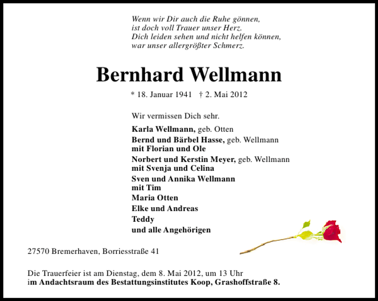 <p>Wenn wir Dir auch die Ruhe gönnen,<br />ist doch voll Trauer unser Herz.<br />Dich leiden sehen und nicht helfen können,<br />war unser allergrößter Schmerz.</p><p>Bernhard Wellmann<br />* 18. Januar 1941 † 2. Mai 2012<br />Wir vermissen Dich sehr.<br />Karla Wellmann, geb. Otten<br />Bernd und Bärbel Hasse, geb. Wellmann<br />mit Florian und Ole<br />Norbert und Kerstin Meyer, geb. Wellmann<br />mit Svenja und Celina<br />Sven und Annika Wellmann<br />mit Tim<br />Maria Otten<br />Elke und Andreas<br />Teddy<br />und alle Angehörigen<br />27570 Bremerhaven, Borriesstraße 41<br />Die Trauerfeier ist am Dienstag, dem 8. Mai 2012, um 13 Uhr<br />im Andachtsraum des Bestattungsinstitutes Koop, Grashoffstraße 8.</p>