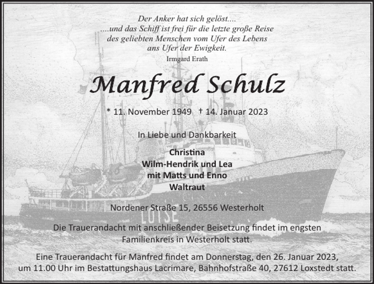 <p>Der Anker hat sich gelöst....<br />....und das Schiff ist frei für die letzte große Reise<br />des geliebten Menschen vom Ufer des Lebens<br />ans Ufer der Ewigkeit.<br />Irmgard Erath</p><p>Manfred Schulz<br />* 11. November 1949 † 14. Januar 2023<br />In Liebe und Dankbarkeit<br />Chrisna<br />Wilm-Hendrik und Lea<br />mit Ma©s und Enno<br />Waltraut<br />Nordener Straße 15, 26556 Westerholt<br />Die Trauerandacht mit anschließender Beisetzung ﬁndet im engsten<br />Familienkreis in Westerholt sta©.<br />Eine Trauerandacht für Manfred ﬁndet am Donnerstag, den 26. Januar 2023,<br />um 11.00 Uhr im Besta©ungshaus Lacrimare, Bahnhofstraße 40, 27612 Loxstedt sta©.</p>