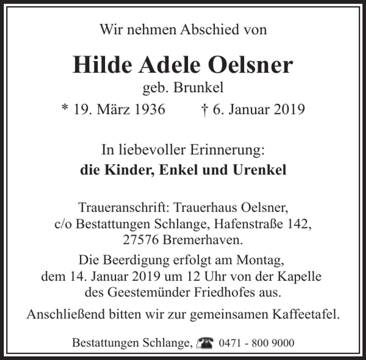<p>Wir nehmen Abschied von</p><p>Hilde Adele Oelsner</p><p>geb. Brunkel<br />* 19. März 1936<br />† 6. Januar 2019<br />In liebevoller Erinnerung:<br />die Kinder, Enkel und Urenkel<br />Traueranschrift: Trauerhaus Oelsner,<br />c/o Bestattungen Schlange, Hafenstraße 142,<br />27576 Bremerhaven.<br />Die Beerdigung erfolgt am Montag,<br />dem 14. Januar 2019 um 12 Uhr von der Kapelle<br />des Geestemünder Friedhofes aus.<br />Anschließend bitten wir zur gemeinsamen Kaffeetafel.<br />Bestattungen Schlange,</p><p>0471 - 800 9000</p>