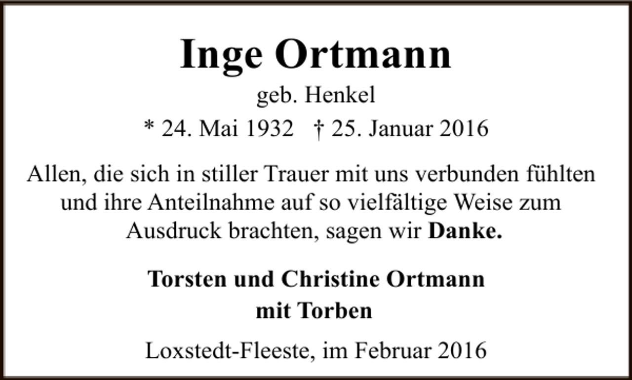 <p>Inge Ortmann</p><p>geb. Henkel<br />* 24. Mai 1932 † 25. Januar 2016<br />Allen, die sich in stiller Trauer mit uns verbunden fühlten<br />und ihre Anteilnahme auf so vielfältige Weise zum<br />Ausdruck brachten, sagen wir Danke.<br />Torsten und Christine Ortmann<br />mit Torben<br />Loxstedt-Fleeste, im Februar 2016</p>