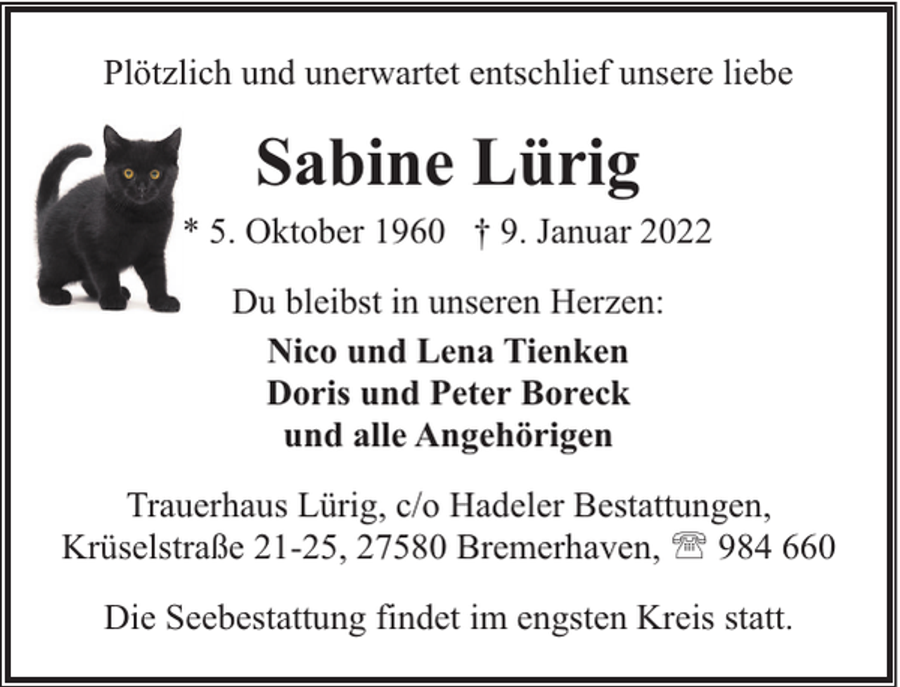 <p>Plötzlich und unerwartet entschlief unsere liebe</p><p>Sabine Lürig<br />* 5. Oktober 1960 † 9. Januar 2022<br />Du bleibst in unseren Herzen:<br />Nico und Lena Tienken<br />Doris und Peter Boreck<br />und alle Angehörigen<br />Trauerhaus Lürig, c/o Hadeler Bestattungen,<br />Krüselstraße 21-25, 27580 Bremerhaven, ' 984 660<br />Die Seebestattung findet im engsten Kreis statt.</p>