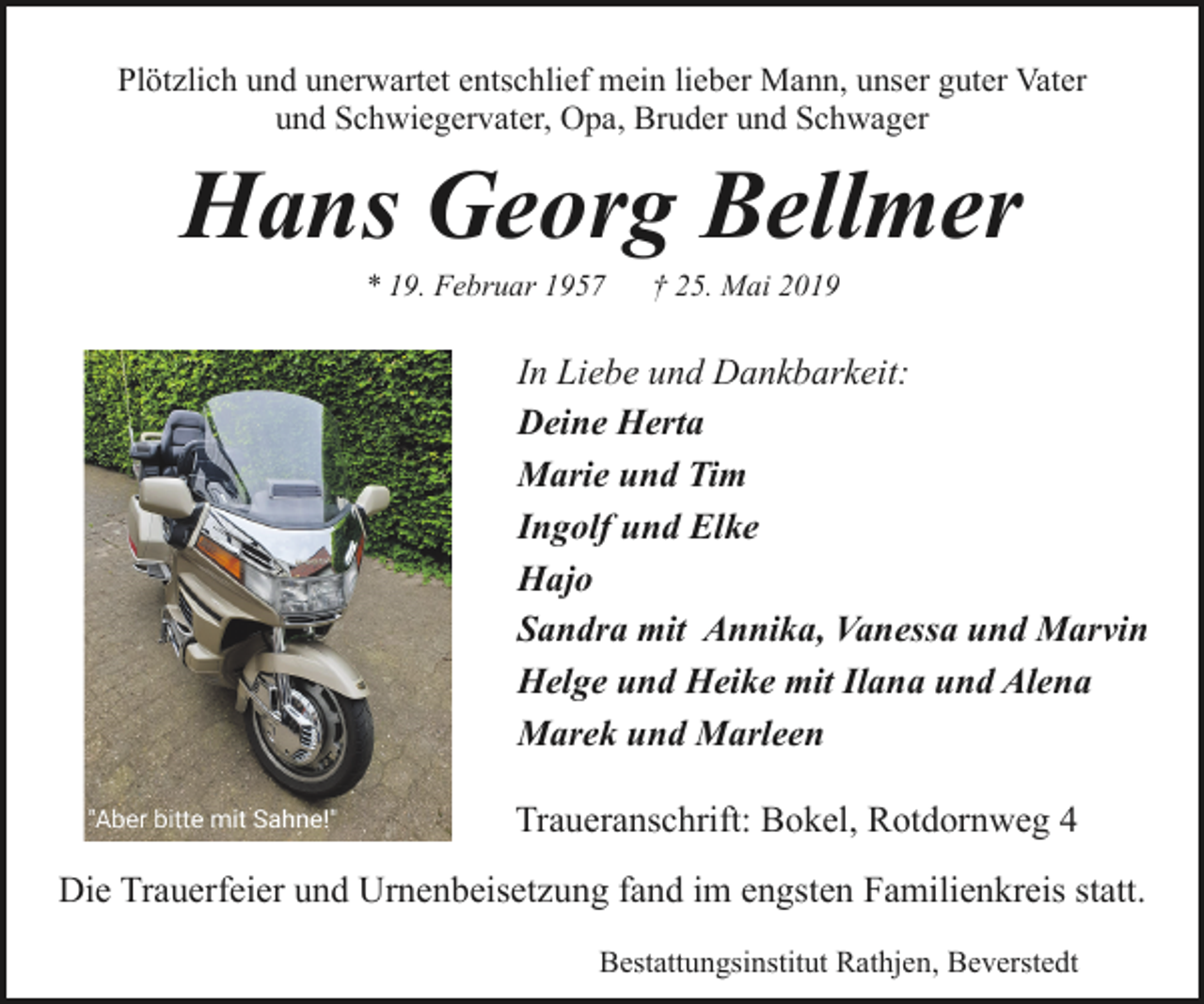 <p>Plötzlich und unerwartet entschlief mein lieber Mann, unser guter Vater<br />und Schwiegervater, Opa, Bruder und Schwager</p><p>Hans Georg Bellmer<br />* 19. Februar 1957</p><p>† 25. Mai 2019</p><p>In Liebe und Dankbarkeit:<br />Deine Herta<br />Marie und Tim<br />Ingolf und Elke<br />Hajo<br />Sandra mit Annika, Vanessa und Marvin<br />Helge und Heike mit Ilana und Alena<br />Marek und Marleen<br />Traueranschrift: Bokel, Rotdornweg 4<br />Die Trauerfeier und Urnenbeisetzung fand im engsten Familienkreis statt.<br />Bestattungsinstitut Rathjen, Beverstedt</p>