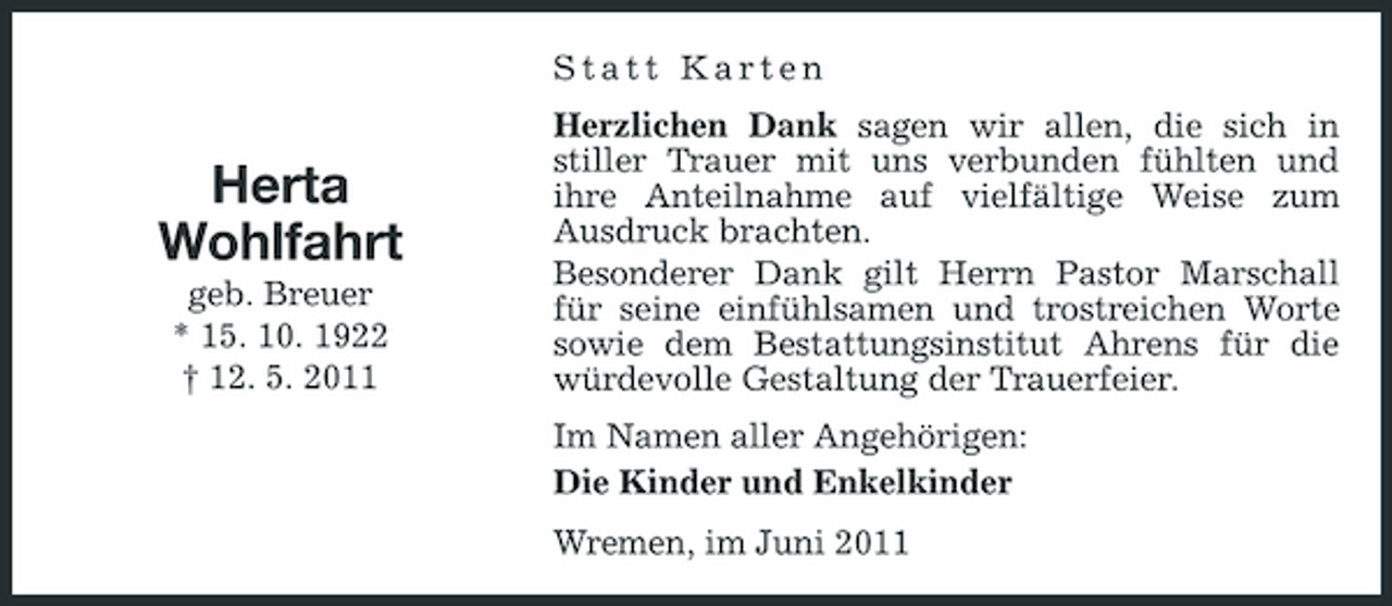 <p>Statt Karten</p><p>Herta Wohlfahrt<br />geb. Breuer * 15. 10. 1922 † 12. 5. 2011</p><p>Herzlichen Dank sagen wir allen, die sich in stiller Trauer mit uns verbunden fühlten und ihre Anteilnahme auf vielfältige Weise zum Ausdruck brachten. Besonderer Dank gilt Herrn Pastor Marschall für seine einfühlsamen und trostreichen Worte sowie dem Bestattungsinstitut Ahrens für die würdevolle Gestaltung der Trauerfeier. Im Namen aller Angehörigen: Die Kinder und Enkelkinder Wremen, im Juni 2011</p>