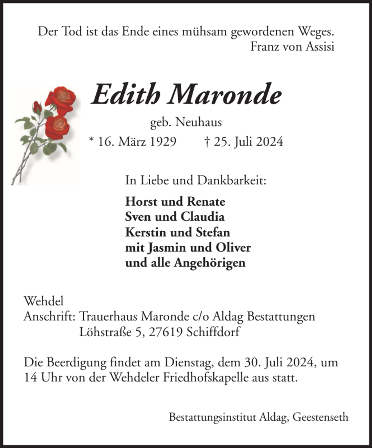 <p>Der Tod ist das Ende eines mühsam gewordenen Weges.<br />Franz von Assisi</p><p>Edith Maronde<br />geb. Neuhaus<br />* 16. März 1929<br />† 25. Juli 2024<br />In Liebe und Dankbarkeit:<br />Horst und Renate<br />Sven und Claudia<br />Kerstin und Stefan<br />mit Jasmin und Oliver<br />und alle Angehörigen<br />Wehdel<br />Anschrift: Trauerhaus Maronde c/o Aldag Bestattungen<br />Löhstraße 5, 27619 Schiffdorf<br />Die Beerdigung findet am Dienstag, dem 30. Juli 2024, um<br />14 Uhr von der Wehdeler Friedhofskapelle aus statt.<br />Bestattungsinstitut Aldag, Geestenseth</p>