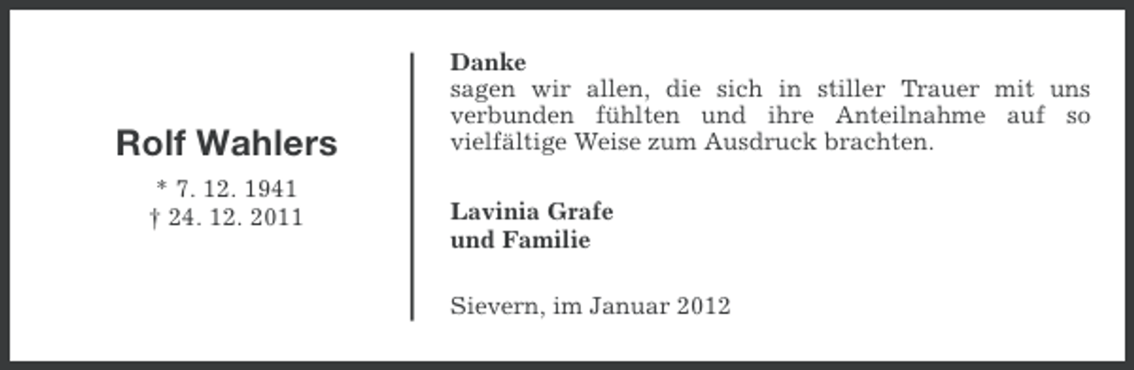 <p>Rolf Wahlers<br />* 7. 12. 1941<br />† 24. 12. 2011</p><p>Danke<br />sagen wir allen, die sich in stiller Trauer mit uns<br />verbunden fühlten und ihre Anteilnahme auf so<br />vielfältige Weise zum Ausdruck brachten.<br />Lavinia Grafe<br />und Familie<br />Sievern, im Januar 2012</p>