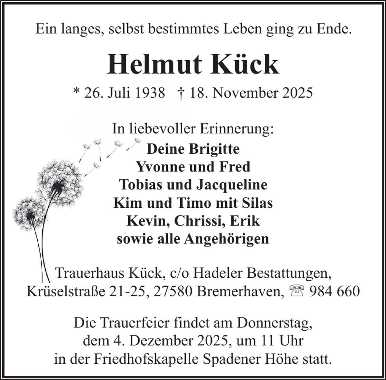 <p>Ein langes, selbst bestimmtes Leben ging zu Ende.</p><p>Helmut Kück</p><p>* 26. Juli 1938 † 18. November 2025<br />In liebevoller Erinnerung:<br />Deine Brigitte<br />Yvonne und Fred<br />Tobias und Jacqueline<br />Kim und Timo mit Silas<br />Kevin, Chrissi, Erik<br />sowie alle Angehörigen<br />Trauerhaus Kück, c/o Hadeler Bestattungen,<br />Krüselstraße 21-25, 27580 Bremerhaven, ' 984 660<br />Die Trauerfeier findet am Donnerstag,<br />dem 4. Dezember 2025, um 11 Uhr<br />in der Friedhofskapelle Spadener Höhe statt.</p>