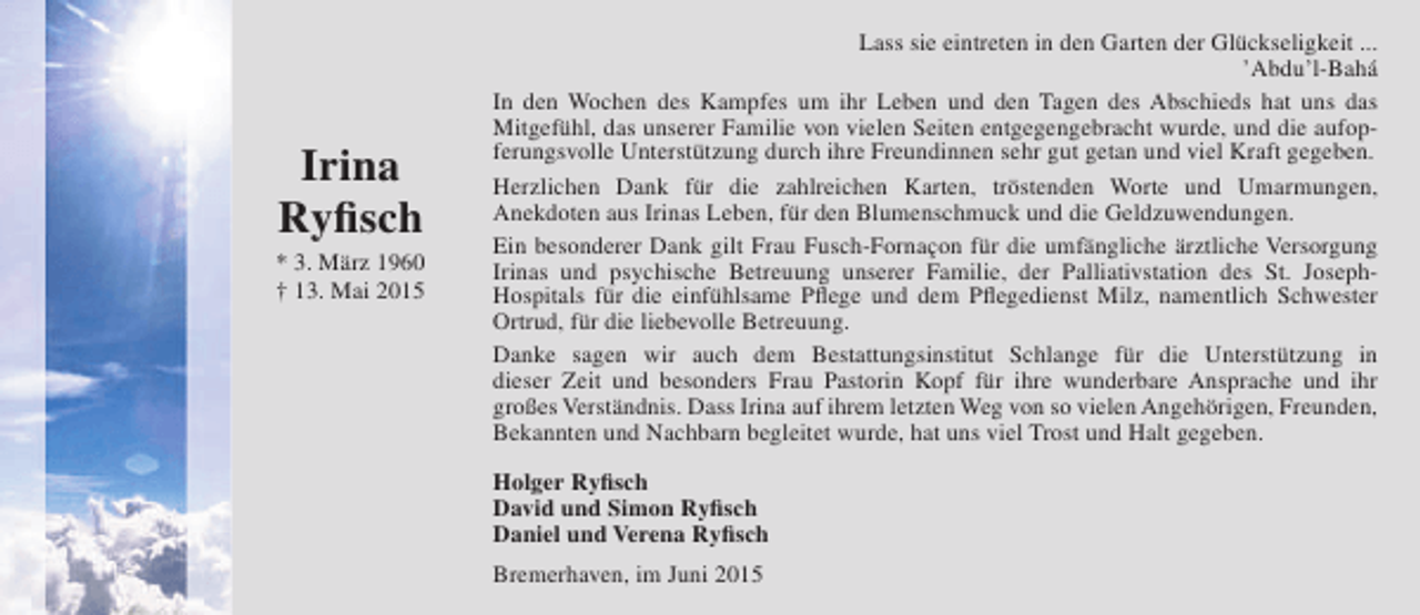 <p>Irina<br />Ryfisch</p><p>* 3. März 1960<br />† 13. Mai 2015</p><p>Lass sie eintreten in den Garten der Glückseligkeit ...<br />’Abdu’l-Bahá<br />In den Wochen des Kampfes um ihr Leben und den Tagen des Abschieds hat uns das<br />Mitgefühl, das unserer Familie von vielen Seiten entgegengebracht wurde, und die aufopferungsvolle Unterstützung durch ihre Freundinnen sehr gut getan und viel Kraft gegeben.<br />Herzlichen Dank für die zahlreichen Karten, tröstenden Worte und Umarmungen,<br />Anekdoten aus Irinas Leben, für den Blumenschmuck und die Geldzuwendungen.<br />Ein besonderer Dank gilt Frau Fusch-Fornaçon für die umfängliche ärztliche Versorgung<br />Irinas und psychische Betreuung unserer Familie, der Palliativstation des St. JosephHospitals für die einfühlsame Pflege und dem Pflegedienst Milz, namentlich Schwester<br />Ortrud, für die liebevolle Betreuung.<br />Danke sagen wir auch dem Bestattungsinstitut Schlange für die Unterstützung in<br />dieser Zeit und besonders Frau Pastorin Kopf für ihre wunderbare Ansprache und ihr<br />großes Verständnis. Dass Irina auf ihrem letzten Weg von so vielen Angehörigen, Freunden,<br />Bekannten und Nachbarn begleitet wurde, hat uns viel Trost und Halt gegeben.<br />Holger Ryfisch<br />David und Simon Ryfisch<br />Daniel und Verena Ryfisch<br />Bremerhaven, im Juni 2015</p>