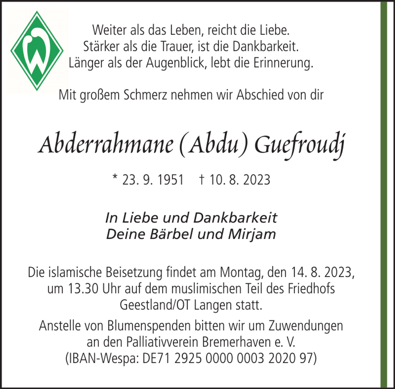 <p>Weiter als das Leben, reicht die Liebe.<br />Stärker als die Trauer, ist die Dankbarkeit.<br />Länger als der Augenblick, lebt die Erinnerung.<br />Mit großem Schmerz nehmen wir Abschied von dir</p><p>Abderrahmane (Abdu) Guefroudj<br />* 23. 9. 1951 † 10. 8. 2023<br />In Liebe und Dankbarkeit<br />Deine Bärbel und Mirjam<br />Die islamische Beisetzung findet am Montag, den 14. 8. 2023,<br />um 13.30 Uhr auf dem muslimischen Teil des Friedhofs<br />Geestland/OT Langen statt.<br />Anstelle von Blumenspenden bitten wir um Zuwendungen<br />an den Palliativverein Bremerhaven e. V.<br />(IBAN-Wespa: DE71 2925 03 2020 97)</p>