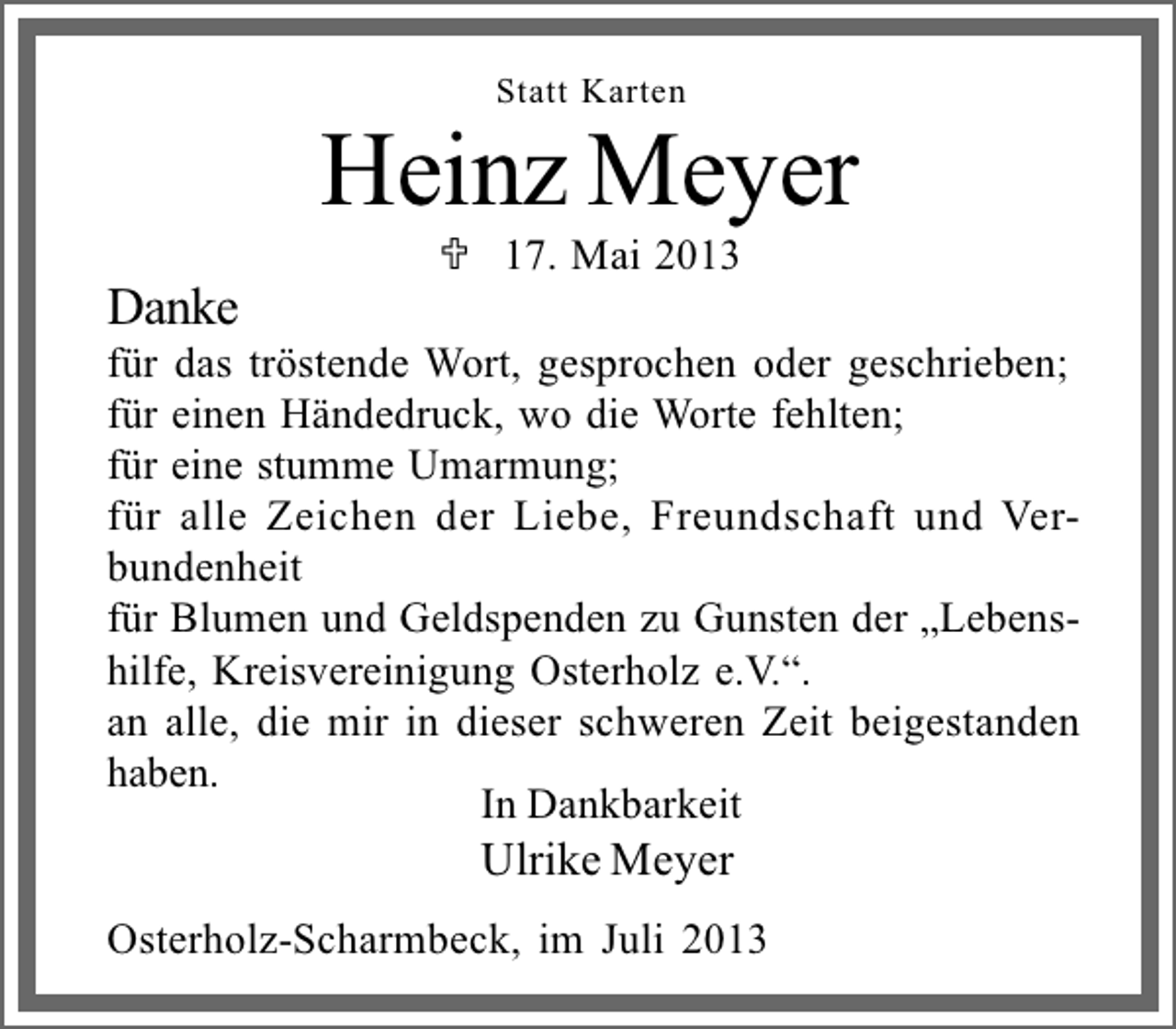 <p>Statt Karten</p><p>Heinz Meyer<br />Danke</p><p>17. Mai 2013</p><p>für das tröstende Wort, gesprochen oder geschrieben;<br />für einen Händedruck, wo die Worte fehlten;<br />für eine stumme Umarmung;<br />für alle Zeichen der Liebe, Freundschaft und Verbundenheit<br />für Blumen und Geldspenden zu Gunsten der Lebenshilfe, Kreisvereinigung Osterholz e.V..<br />an alle, die mir in dieser schweren Zeit beigestanden<br />haben.<br />In Dankbarkeit</p><p>Ulrike Meyer</p><p>Osterholz-Scharmbeck, im Juli 2013</p>